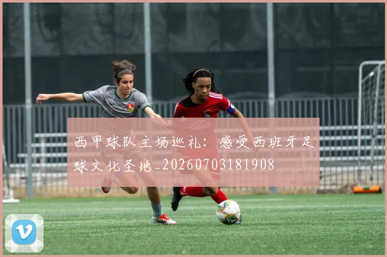 西甲球队主场巡礼：感受西班牙足球文化圣地_20260703181908