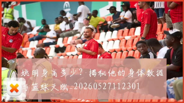 姚明身高多少？揭秘他的身体数据与篮球天赋_20260527112301