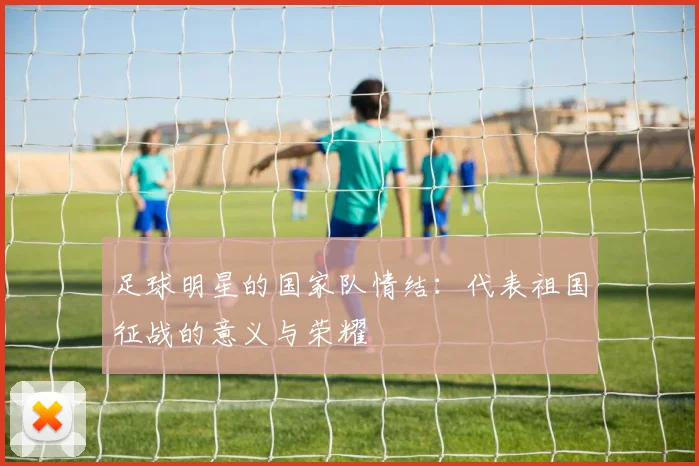 足球明星的国家队情结：代表祖国征战的意义与荣耀