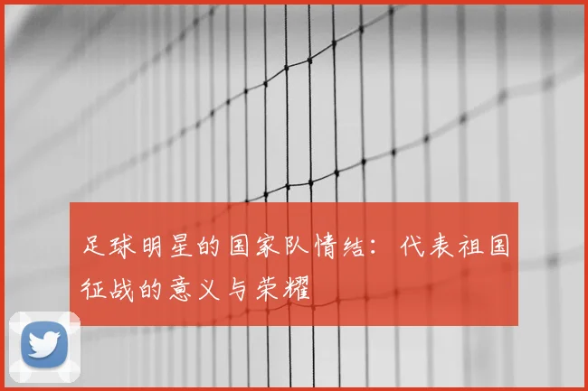 足球明星的国家队情结：代表祖国征战的意义与荣耀