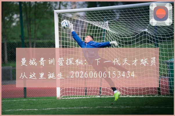 曼城青训营探秘：下一代天才球员从这里诞生_20260606153434