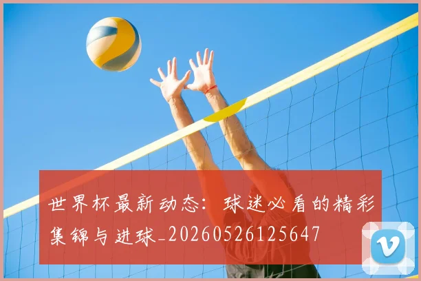 世界杯最新动态：球迷必看的精彩集锦与进球_20260526125647