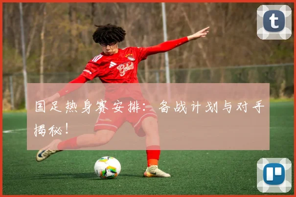 国足热身赛安排:备战计划与对手揭秘!