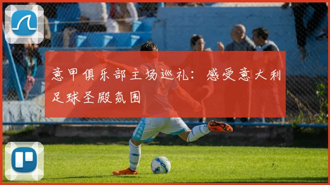 意甲俱乐部主场巡礼：感受意大利足球圣殿氛围
