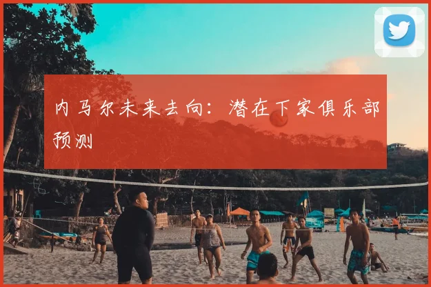 内马尔未来去向：潜在下家俱乐部预测