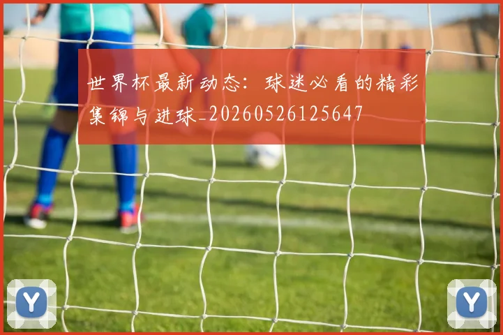 世界杯最新动态：球迷必看的精彩集锦与进球_20260526125647