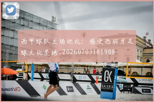 西甲球队主场巡礼：感受西班牙足球文化圣地_20260703181908